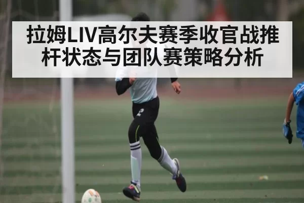 拉姆LIV高尔夫赛季收官战推杆状态与团队赛策略分析